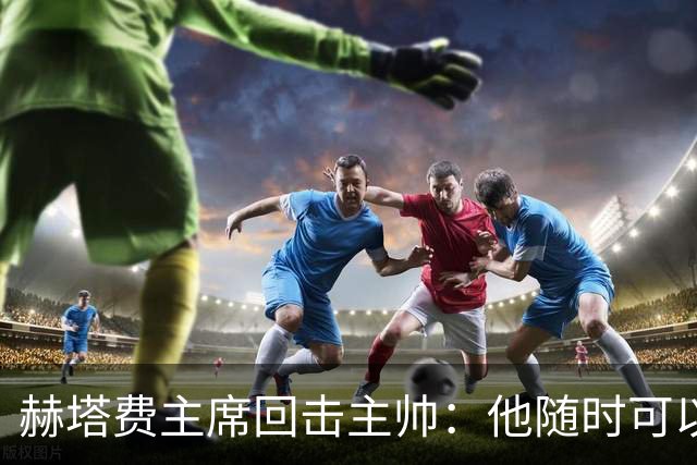 赫塔费主席回击主帅：他随时可以走人，我们真这么差也没办法